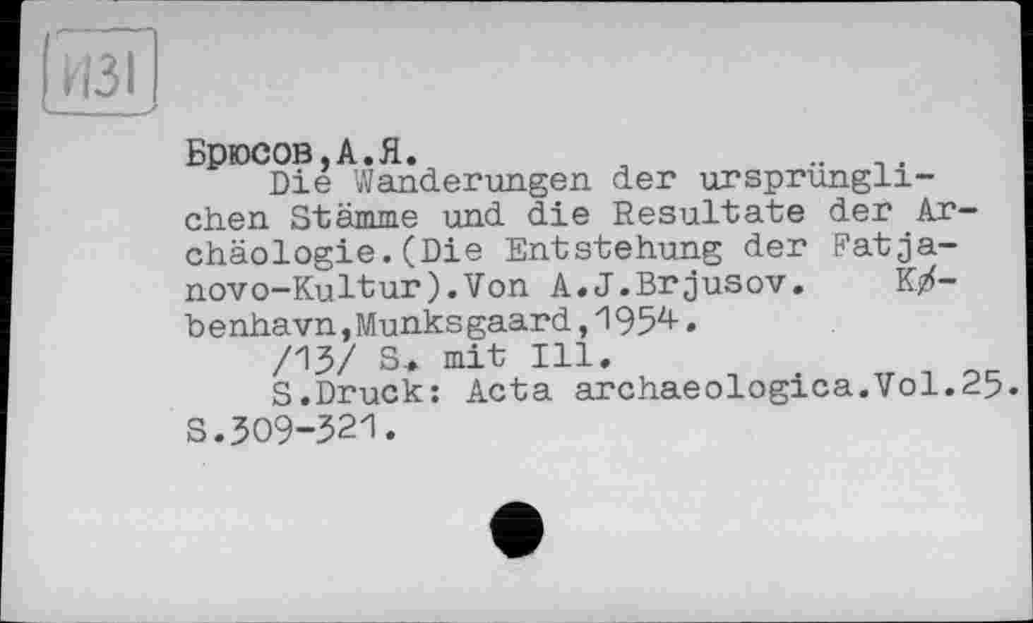 ﻿Брюсов,А.Я.	,	.. _.
Die Wanderungen der ursprünglichen Stämme und die Resultate der Archäologie. (Die Entstehung der Fatja-novo-Kultur).Von A.J.Brjusov.	K/-
b e nhavn,Munks gaard,1954.
/13/ S.. mit Ill.
S.Druck: Acta archaeologica.Vol.25. S.309-321.